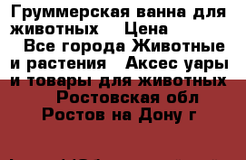 Груммерская ванна для животных. › Цена ­ 25 000 - Все города Животные и растения » Аксесcуары и товары для животных   . Ростовская обл.,Ростов-на-Дону г.